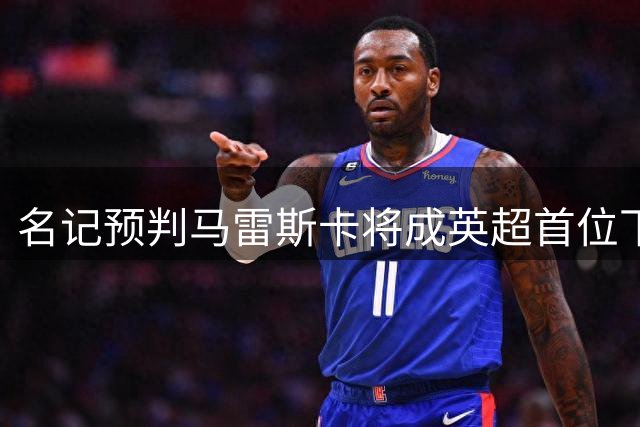 名记预判马雷斯卡将成英超首位下课主帅